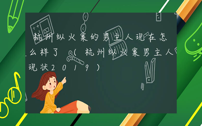 杭州纵火案的男主人现在怎么样了 (杭州纵火案男主人现状2019)